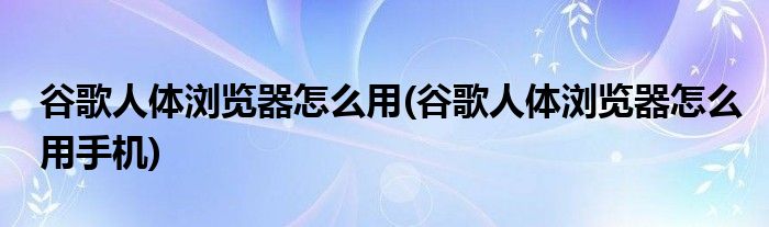 谷歌人體瀏覽器怎么用(谷歌人體瀏覽器怎么用手機)