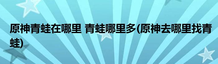 原神青蛙在哪里 青蛙哪里多(原神去哪里找青蛙)