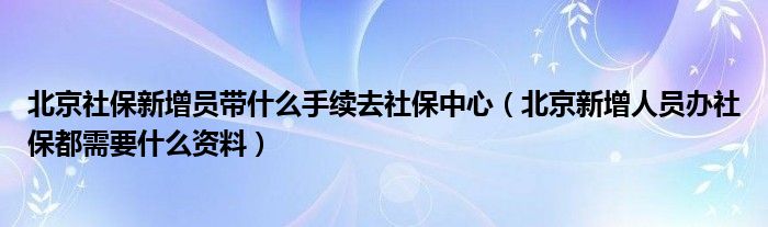 北京社保新增員帶什么手續(xù)去社保中心（北京新增人員辦社保都需要什么資料）