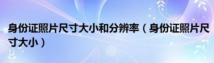 身份證照片尺寸大小和分辨率（身份證照片尺寸大小）