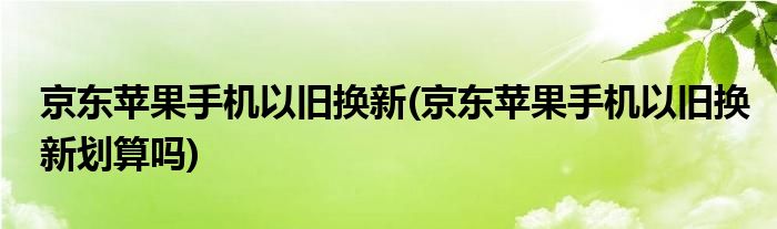 京東蘋果手機(jī)以舊換新(京東蘋果手機(jī)以舊換新劃算嗎)