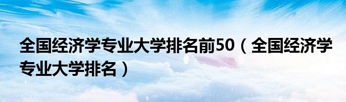 全國經(jīng)濟(jì)學(xué)專業(yè)大學(xué)排名前50（全國經(jīng)濟(jì)學(xué)專業(yè)大學(xué)排名）