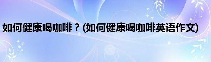 如何健康喝咖啡？(如何健康喝咖啡英語作文)