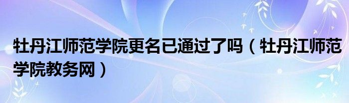 牡丹江師范學(xué)院更名已通過(guò)了嗎（牡丹江師范學(xué)院教務(wù)網(wǎng)）