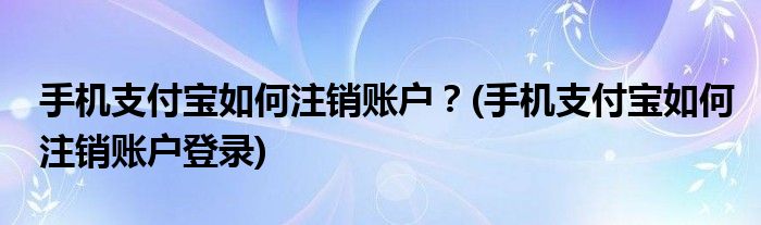 手機(jī)支付寶如何注銷賬戶？(手機(jī)支付寶如何注銷賬戶登錄)