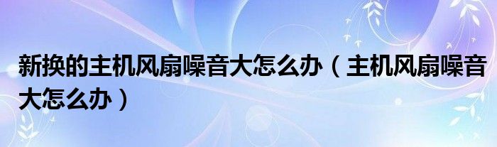 新?lián)Q的主機(jī)風(fēng)扇噪音大怎么辦（主機(jī)風(fēng)扇噪音大怎么辦）