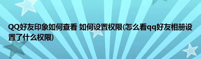 QQ好友印象如何查看 如何設置權限(怎么看qq好友相冊設置了什么權限)