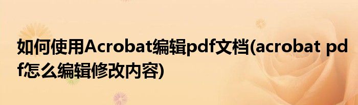 如何使用Acrobat編輯pdf文檔(acrobat pdf怎么編輯修改內(nèi)容)