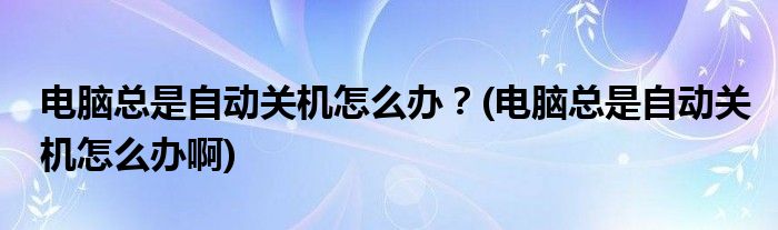 電腦總是自動(dòng)關(guān)機(jī)怎么辦？(電腦總是自動(dòng)關(guān)機(jī)怎么辦啊)