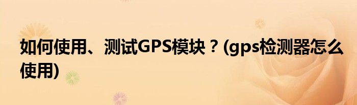 如何使用、測試GPS模塊？(gps檢測器怎么使用)