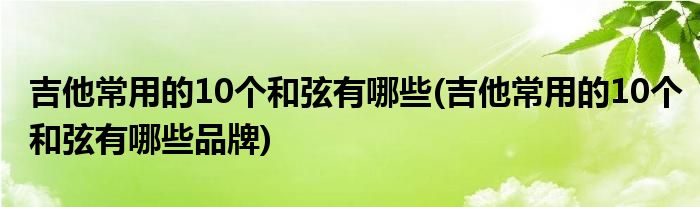 吉他常用的10個(gè)和弦有哪些(吉他常用的10個(gè)和弦有哪些品牌)