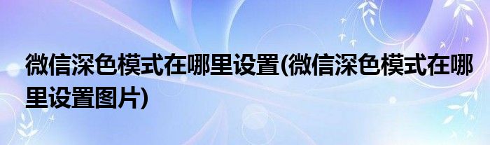 微信深色模式在哪里設(shè)置(微信深色模式在哪里設(shè)置圖片)