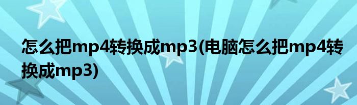 怎么把mp4轉換成mp3(電腦怎么把mp4轉換成mp3)