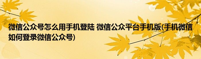 微信公眾號怎么用手機登陸 微信公眾平臺手機版(手機微信如何登錄微信公眾號)