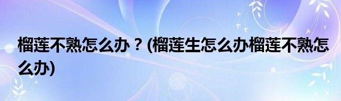 榴蓮不熟怎么辦？(榴蓮生怎么辦榴蓮不熟怎么辦)