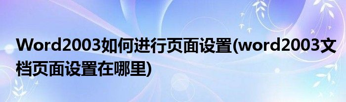 Word2003如何進(jìn)行頁面設(shè)置(word2003文檔頁面設(shè)置在哪里)