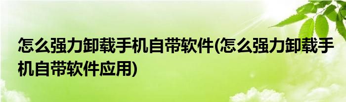 怎么強力卸載手機自帶軟件(怎么強力卸載手機自帶軟件應(yīng)用)