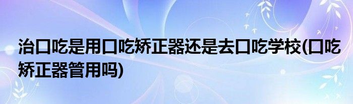 治口吃是用口吃矯正器還是去口吃學(xué)校(口吃矯正器管用嗎)