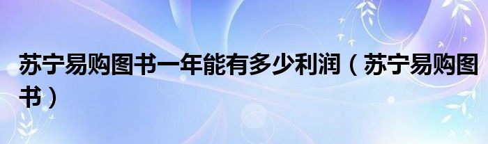 蘇寧易購圖書一年能有多少利潤（蘇寧易購圖書）