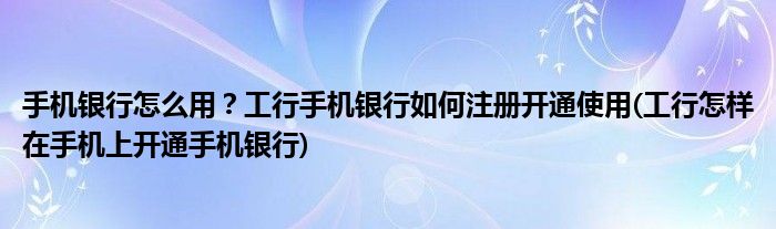 手機銀行怎么用？工行手機銀行如何注冊開通使用(工行怎樣在手機上開通手機銀行)