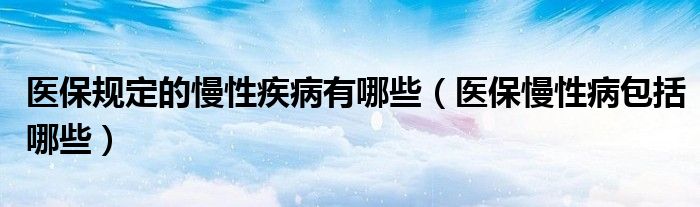 醫(yī)保規(guī)定的慢性疾病有哪些（醫(yī)保慢性病包括哪些）