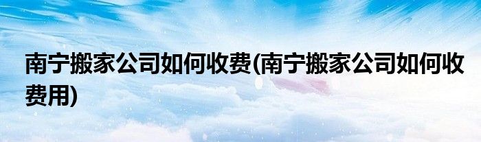 南寧搬家公司如何收費(fèi)(南寧搬家公司如何收費(fèi)用)