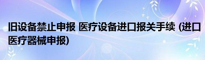 舊設(shè)備禁止申報 醫(yī)療設(shè)備進口報關(guān)手續(xù) (進口醫(yī)療器械申報)