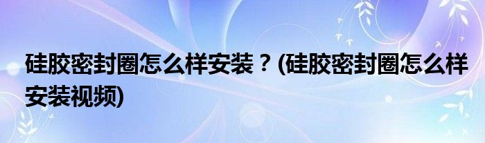 硅膠密封圈怎么樣安裝？(硅膠密封圈怎么樣安裝視頻)