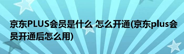 京東PLUS會(huì)員是什么 怎么開通(京東plus會(huì)員開通后怎么用)