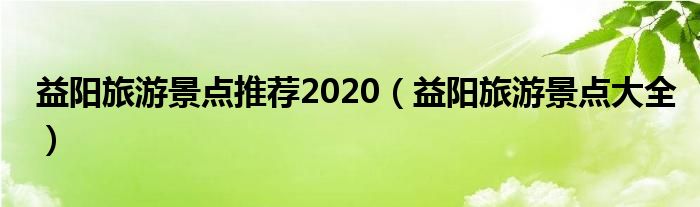 益陽旅游景點(diǎn)推薦2020（益陽旅游景點(diǎn)大全）