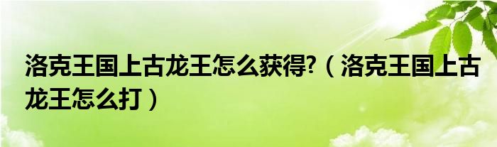 洛克王國上古龍王怎么獲得?（洛克王國上古龍王怎么打）