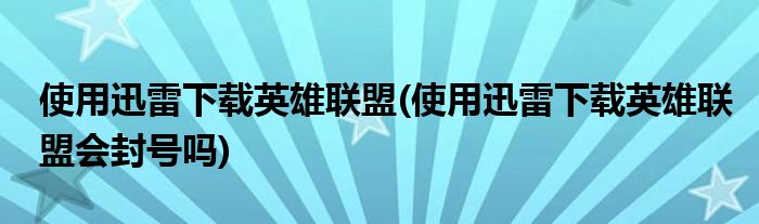 使用迅雷下載英雄聯(lián)盟(使用迅雷下載英雄聯(lián)盟會封號嗎)