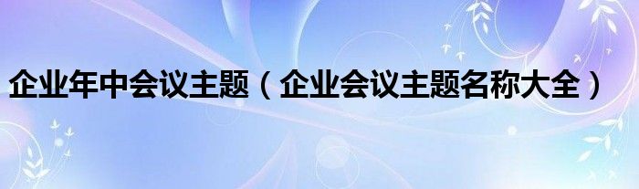 企業(yè)年中會議主題（企業(yè)會議主題名稱大全）