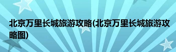 北京萬里長城旅游攻略(北京萬里長城旅游攻略圖)