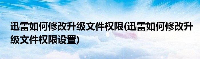 迅雷如何修改升級文件權限(迅雷如何修改升級文件權限設置)