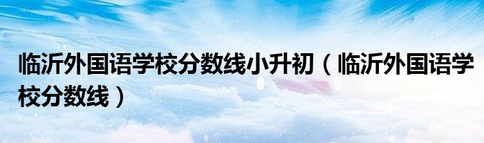 臨沂外國(guó)語(yǔ)學(xué)校分?jǐn)?shù)線小升初（臨沂外國(guó)語(yǔ)學(xué)校分?jǐn)?shù)線）