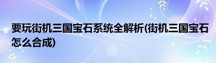 要玩街機三國寶石系統(tǒng)全解析(街機三國寶石怎么合成)