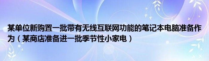 某單位新購(gòu)置一批帶有無(wú)線互聯(lián)網(wǎng)功能的筆記本電腦準(zhǔn)備作為（某商店準(zhǔn)備進(jìn)一批季節(jié)性小家電）