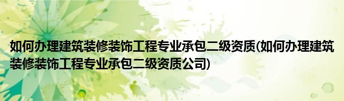 如何辦理建筑裝修裝飾工程專業(yè)承包二級資質(如何辦理建筑裝修裝飾工程專業(yè)承包二級資質公司)