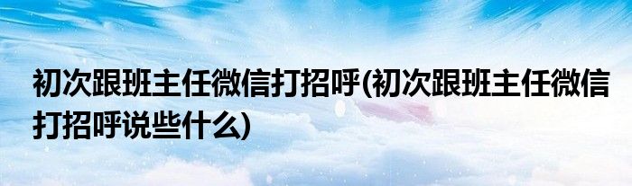 初次跟班主任微信打招呼(初次跟班主任微信打招呼說些什么)