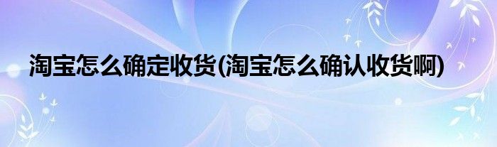 淘寶怎么確定收貨(淘寶怎么確認收貨啊)