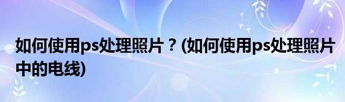 如何使用ps處理照片？(如何使用ps處理照片中的電線)