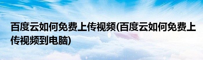 百度云如何免費(fèi)上傳視頻(百度云如何免費(fèi)上傳視頻到電腦)