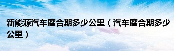 新能源汽車磨合期多少公里（汽車磨合期多少公里）