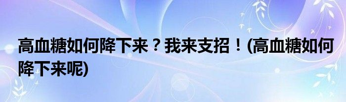 高血糖如何降下來？我來支招！(高血糖如何降下來呢)