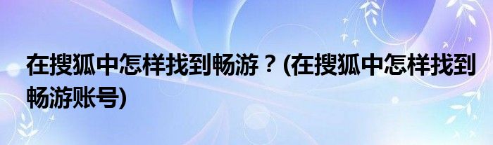 在搜狐中怎樣找到暢游？(在搜狐中怎樣找到暢游賬號(hào))