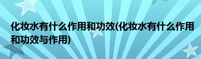 化妝水有什么作用和功效(化妝水有什么作用和功效與作用)