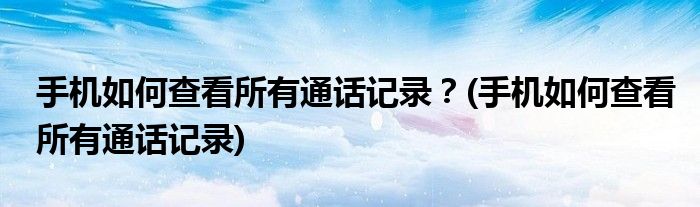 手機(jī)如何查看所有通話(huà)記錄？(手機(jī)如何查看所有通話(huà)記錄)