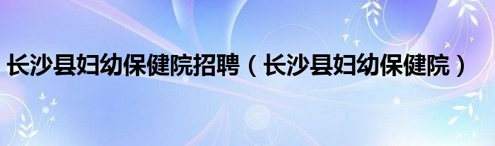 長(zhǎng)沙縣婦幼保健院招聘（長(zhǎng)沙縣婦幼保健院）