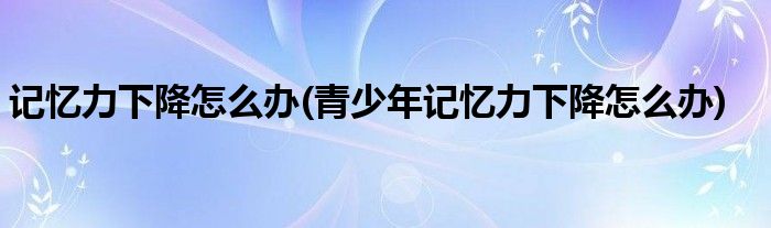 記憶力下降怎么辦(青少年記憶力下降怎么辦)